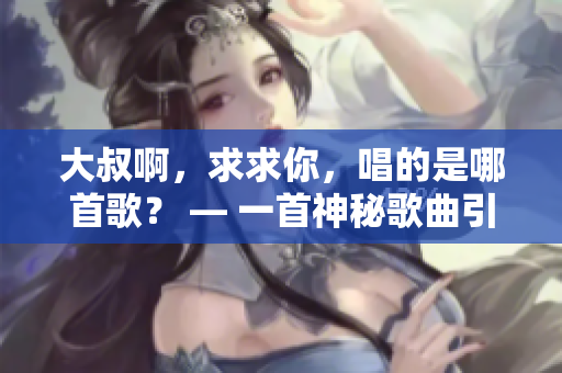 大叔啊，求求你，唱的是哪首歌？ — 一首神秘歌曲引人猜想