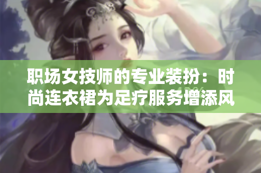 職場女技師的專業(yè)裝扮：時尚連衣裙為足療服務增添風采