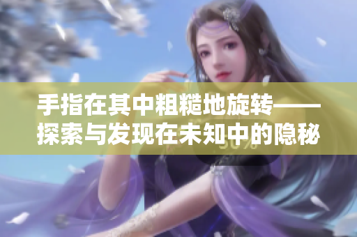 手指在其中粗糙地旋轉(zhuǎn)——探索與發(fā)現(xiàn)在未知中的隱秘細節(jié)