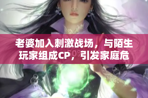 老婆加入刺激戰(zhàn)場(chǎng)，與陌生玩家組成CP，引發(fā)家庭危機(jī)！