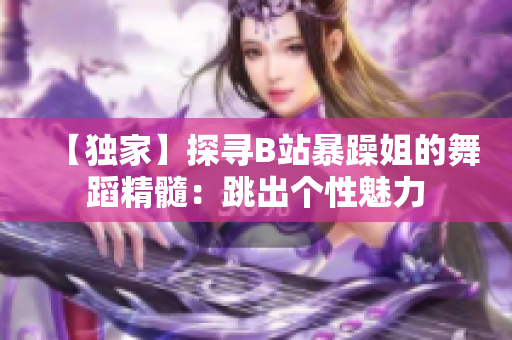 【獨(dú)家】探尋B站暴躁姐的舞蹈精髓：跳出個(gè)性魅力
