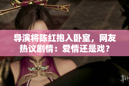 導(dǎo)演將陳紅抱入臥室，網(wǎng)友熱議劇情：愛情還是戲？