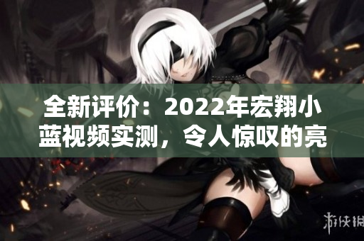 全新評價：2022年宏翔小藍視頻實測，令人驚嘆的亮點與用戶反饋解讀