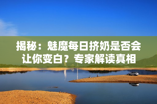 揭秘：魅魔每日擠奶是否會(huì)讓你變白？專家解讀真相
