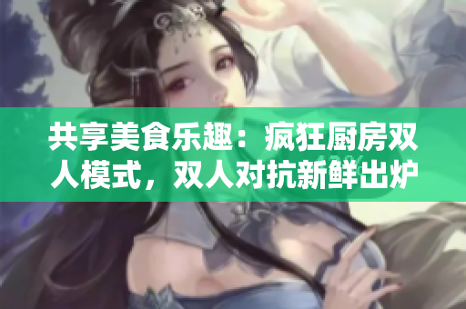 共享美食樂(lè)趣：瘋狂廚房雙人模式，雙人對(duì)抗新鮮出爐！