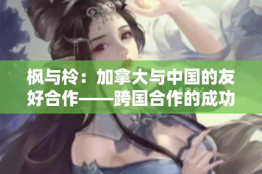 楓與柃：加拿大與中國(guó)的友好合作——跨國(guó)合作的成功案例