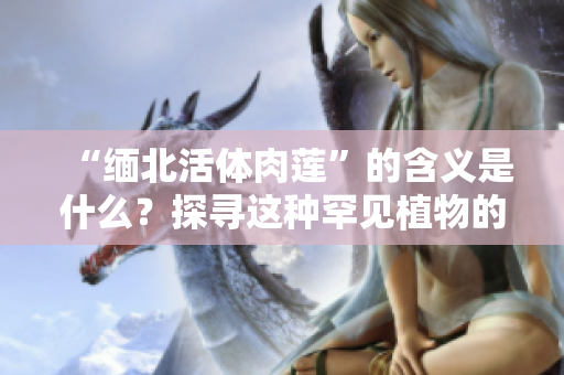 “緬北活體肉蓮”的含義是什么？探尋這種罕見(jiàn)植物的奧秘