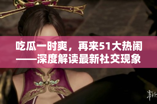 吃瓜一時爽，再來51大熱鬧——深度解讀最新社交現象