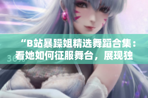 “B站暴躁姐精選舞蹈合集：看她如何征服舞臺，展現獨特舞蹈風采！”