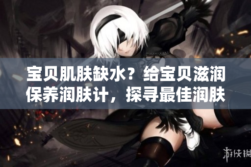 寶貝肌膚缺水？給寶貝滋潤(rùn)保養(yǎng)潤(rùn)膚計(jì)，探尋最佳潤(rùn)膚法!
