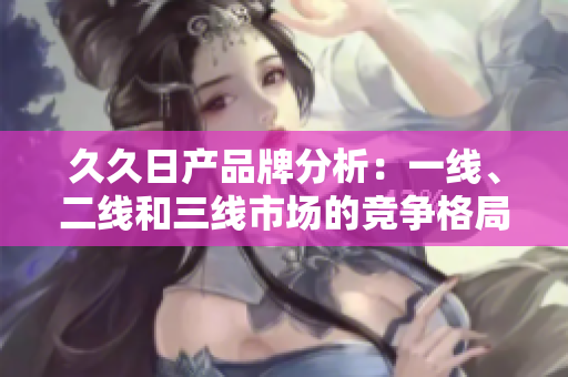 久久日產(chǎn)品牌分析：一線、二線和三線市場的競爭格局與發(fā)展趨勢