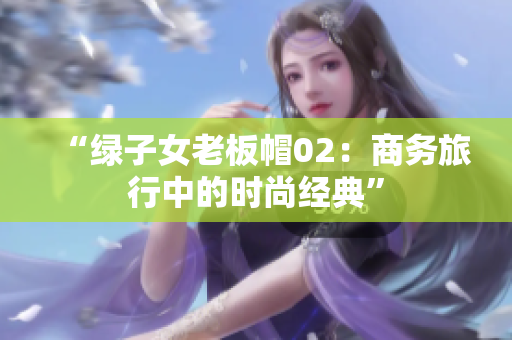 “綠子女老板帽02：商務(wù)旅行中的時尚經(jīng)典”