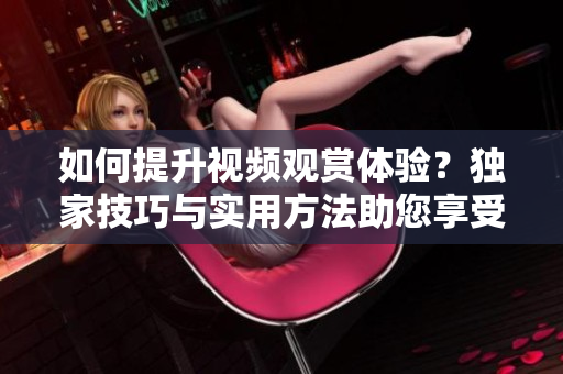 如何提升視頻觀賞體驗(yàn)？獨(dú)家技巧與實(shí)用方法助您享受更豐富的視聽盛宴