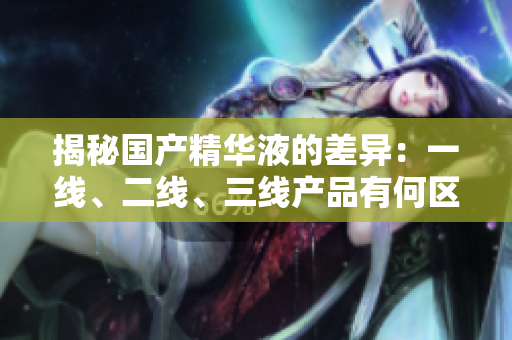 揭秘國產(chǎn)精華液的差異：一線、二線、三線產(chǎn)品有何區(qū)別？