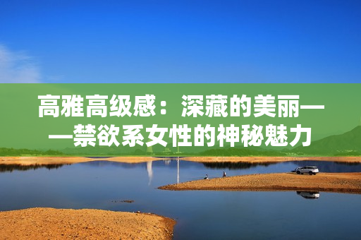 高雅高級(jí)感：深藏的美麗——禁欲系女性的神秘魅力