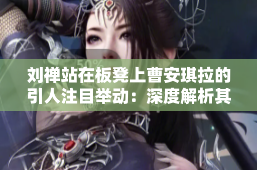 劉禪站在板凳上曹安琪拉的引人注目舉動(dòng)：深度解析其意義及影響
