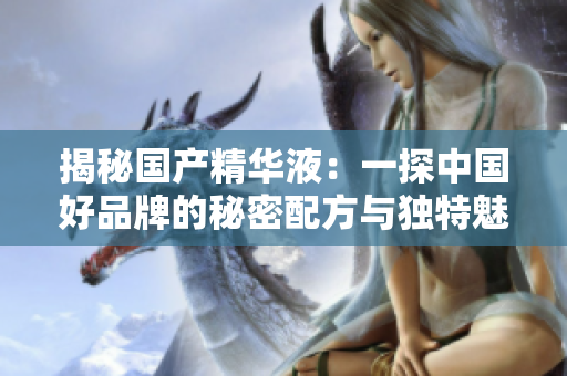 揭秘國產(chǎn)精華液：一探中國好品牌的秘密配方與獨特魅力