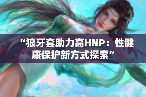 “狼牙套助力高HNP：性健康保護(hù)新方式探索”