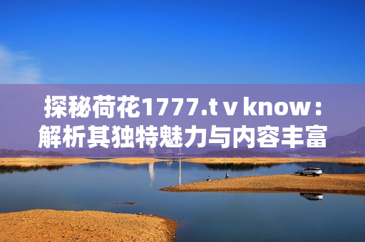 探秘荷花1777.tⅴknow：解析其獨特魅力與內(nèi)容豐富度