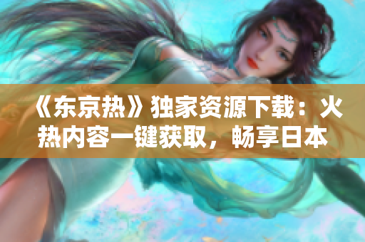 《東京熱》獨家資源下載：火熱內(nèi)容一鍵獲取，暢享日本情色文化！