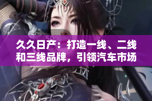久久日產(chǎn)：打造一線、二線和三線品牌，引領(lǐng)汽車市場新風(fēng)尚