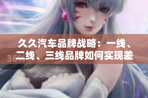 久久汽車品牌戰(zhàn)略：一線、二線、三線品牌如何實(shí)現(xiàn)差異化競爭
