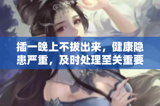 插一晚上不拔出來，健康隱患嚴重，及時處理至關重要