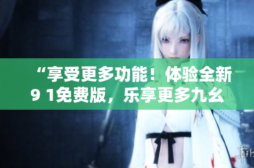 “享受更多功能！體驗(yàn)全新9 1免費(fèi)版，樂(lè)享更多九幺服務(wù)！”