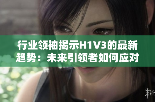 行業(yè)領(lǐng)袖揭示H1V3的最新趨勢(shì)：未來引領(lǐng)者如何應(yīng)對(duì)？