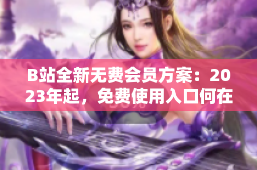 B站全新無(wú)費(fèi)會(huì)員方案：2023年起，免費(fèi)使用入口何在？