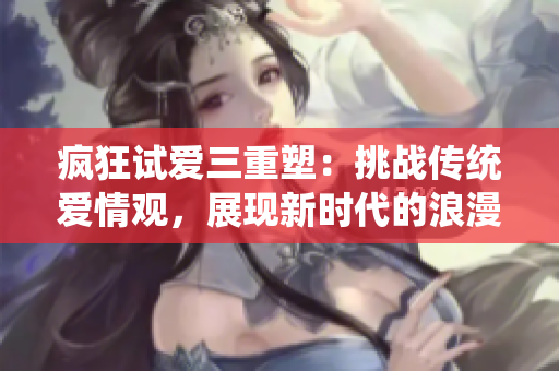 瘋狂試愛三重塑：挑戰(zhàn)傳統(tǒng)愛情觀，展現(xiàn)新時(shí)代的浪漫與糾葛