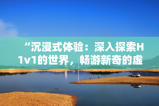 “沉浸式體驗：深入探索H1v1的世界，暢游新奇的虛擬冒險之旅！”