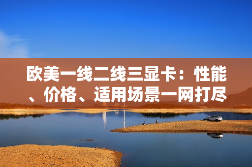 歐美一線二線三顯卡：性能、價(jià)格、適用場(chǎng)景一網(wǎng)打盡
