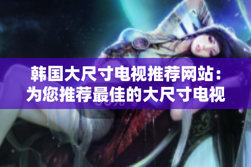 韓國(guó)大尺寸電視推薦網(wǎng)站：為您推薦最佳的大尺寸電視產(chǎn)品