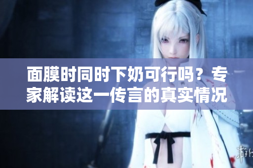 面膜時(shí)同時(shí)下奶可行嗎？專(zhuān)家解讀這一傳言的真實(shí)情況
