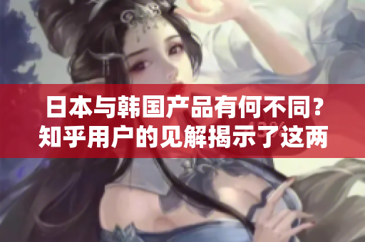 日本與韓國產(chǎn)品有何不同？知乎用戶的見解揭示了這兩個(gè)國家產(chǎn)品的差異