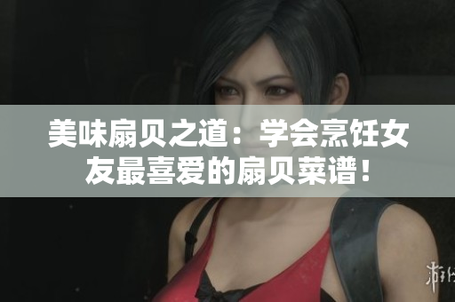 美味扇貝之道：學(xué)會(huì)烹飪女友最喜愛(ài)的扇貝菜譜！