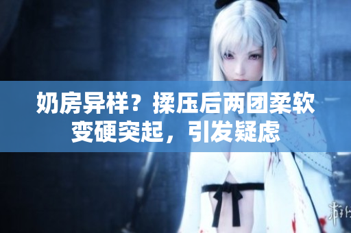 奶房異樣？揉壓后兩團(tuán)柔軟變硬突起，引發(fā)疑慮
