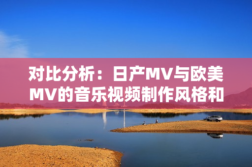 對(duì)比分析：日產(chǎn)MV與歐美MV的音樂(lè)視頻制作風(fēng)格和元素有何異同？