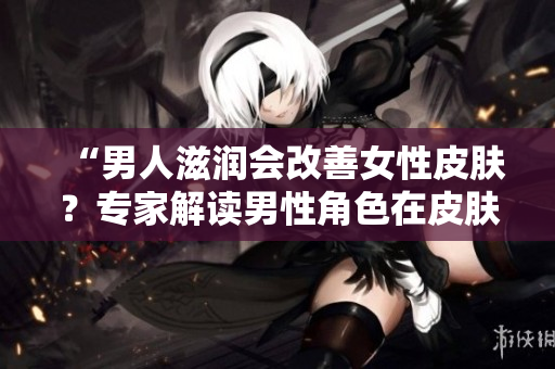 “男人滋潤會(huì)改善女性皮膚？專家解讀男性角色在皮膚健康中的影響”