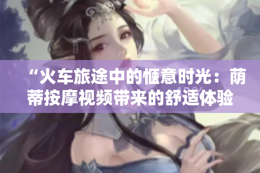 “火車旅途中的愜意時(shí)光：蔭蒂按摩視頻帶來的舒適體驗(yàn)”