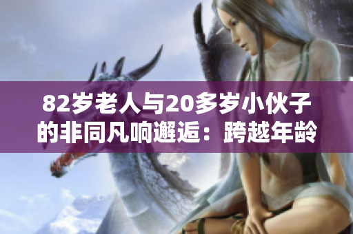 82歲老人與20多歲小伙子的非同凡響邂逅：跨越年齡的友誼之約