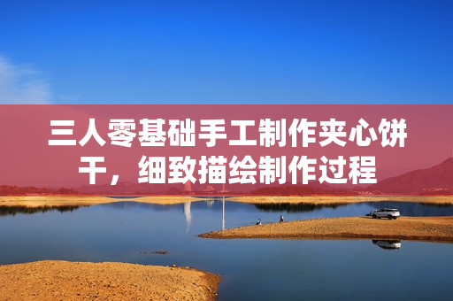 三人零基礎(chǔ)手工制作夾心餅干，細(xì)致描繪制作過程