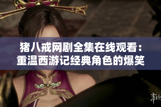 豬八戒網(wǎng)劇全集在線觀看：重溫西游記經(jīng)典角色的爆笑旅程