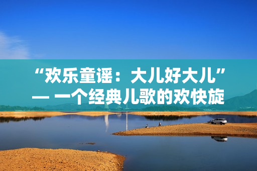 “歡樂(lè)童謠：大兒好大兒” — 一個(gè)經(jīng)典兒歌的歡快旋律