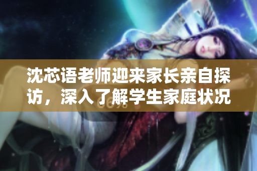 沈芯語老師迎來家長(zhǎng)親自探訪，深入了解學(xué)生家庭狀況及教育需求