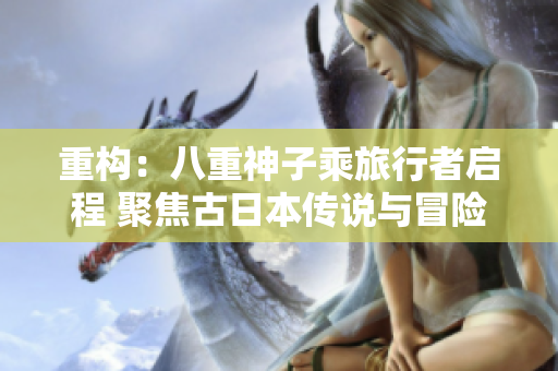 重構(gòu)：八重神子乘旅行者啟程 聚焦古日本傳說(shuō)與冒險(xiǎn)