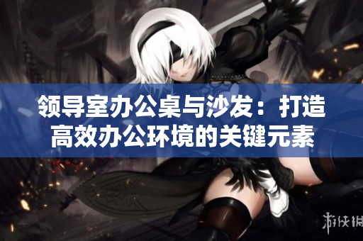 領(lǐng)導(dǎo)室辦公桌與沙發(fā)：打造高效辦公環(huán)境的關(guān)鍵元素