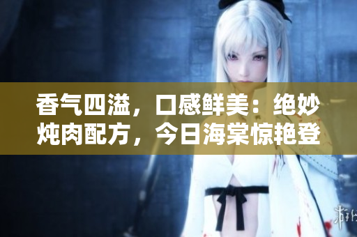 香氣四溢，口感鮮美：絕妙燉肉配方，今日海棠驚艷登場！
