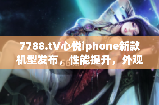 7788.t∨心悅iphone新款機(jī)型發(fā)布，性能提升，外觀革新